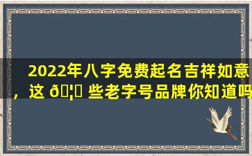 2022年八字免费起名吉祥如意，这 🦈 些老字号品牌你知道吗